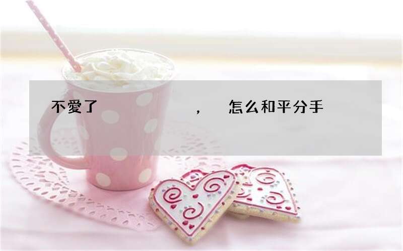 不愛了，怎么和平分手